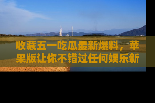 收藏五一吃瓜最新爆料，苹果版让你不错过任何娱乐新闻