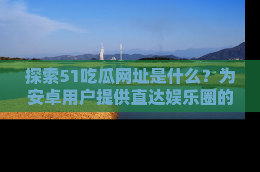 探索51吃瓜网址是什么？为安卓用户提供直达娱乐圈的途径