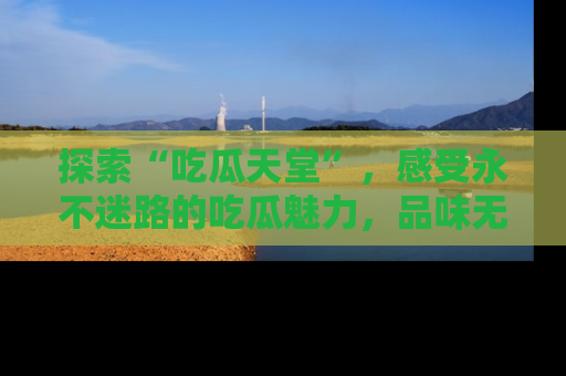 探索“吃瓜天堂”，感受永不迷路的吃瓜魅力，品味无尽的美食！