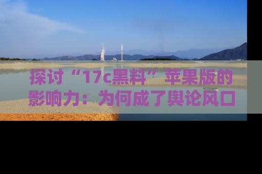 探讨“17c黑料”苹果版的影响力：为何成了舆论风口？