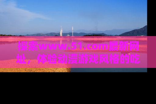 探索www.51.com最新网址，体验动漫游戏风格的吃瓜乐趣！