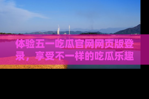 体验五一吃瓜官网网页版登录，享受不一样的吃瓜乐趣与互动体验