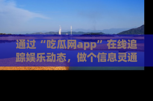 通过“吃瓜网app”在线追踪娱乐动态，做个信息灵通的吃瓜群众！