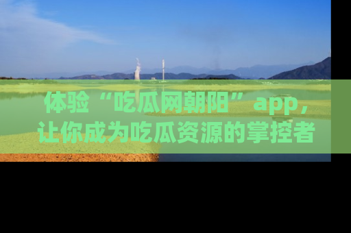 体验“吃瓜网朝阳”app，让你成为吃瓜资源的掌控者，独家资讯尽在掌握！