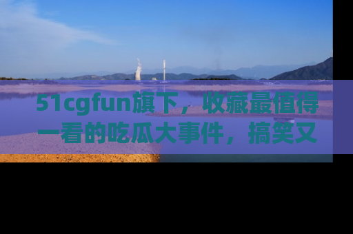 51cgfun旗下,收藏最值得一看的吃瓜大事件,搞笑又精彩!