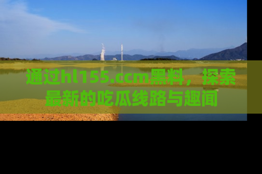 通过hl155.ccm黑料，探索最新的吃瓜线路与趣闻