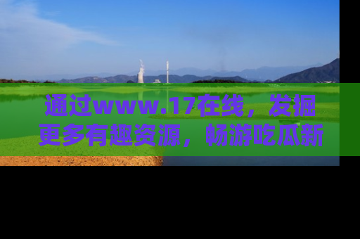通过www.17在线，发掘更多有趣资源，畅游吃瓜新闻海洋