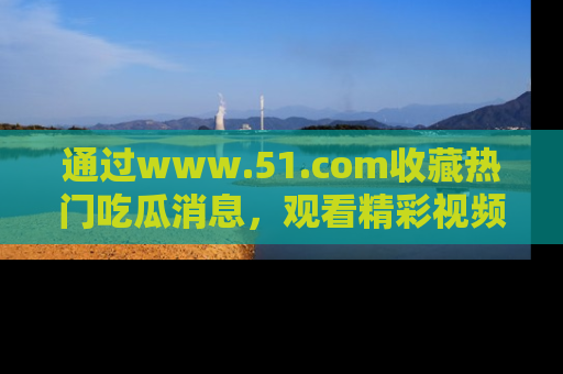通过www.51.com收藏热门吃瓜消息，观看精彩视频与段子！