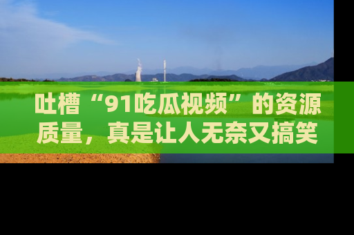 吐槽“91吃瓜视频”的资源质量，真是让人无奈又搞笑！