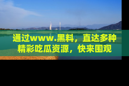 通过www.黑料，直达多种精彩吃瓜资源，快来围观