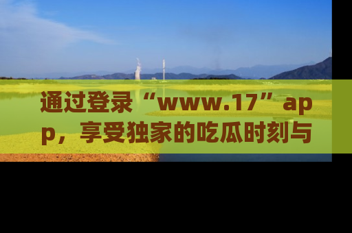 通过登录“www.17”app，享受独家的吃瓜时刻与娱乐资讯！