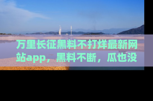 万里长征黑料不打烊最新网站app,黑料不断,瓜也没断,真香!