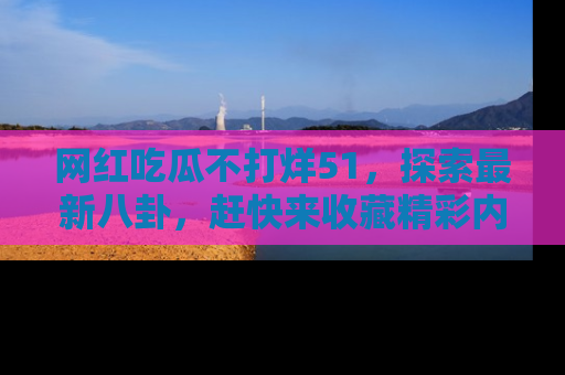 网红吃瓜不打烊51,探索最新八卦,赶快来收藏精彩内容!