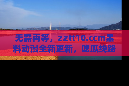 无需再等，zztt10.ccm黑料动漫全新更新，吃瓜线路佛系推荐！
