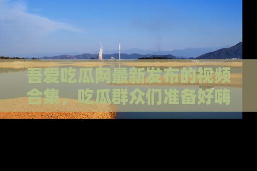 吾爱吃瓜网最新发布的视频合集，吃瓜群众们准备好嗨起来了吗？