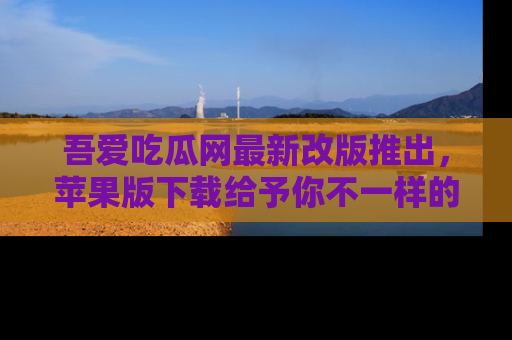 吾爱吃瓜网最新改版推出，苹果版下载给予你不一样的吃瓜体验，一起来吧！