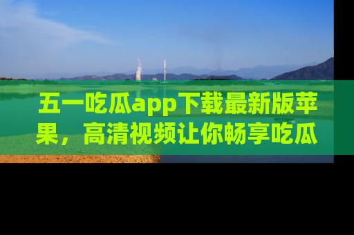 五一吃瓜app下载最新版苹果，高清视频让你畅享吃瓜乐趣