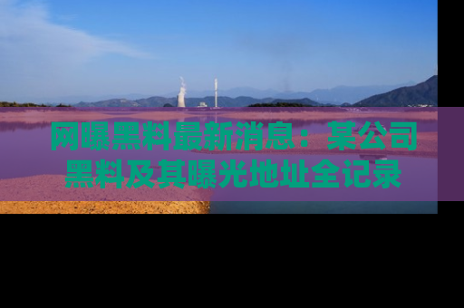 网曝黑料最新消息：某公司黑料及其曝光地址全记录