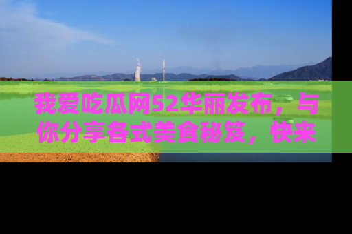 我爱吃瓜网52华丽发布，与你分享各式美食秘笈，快来加入我们的吃瓜大家庭！