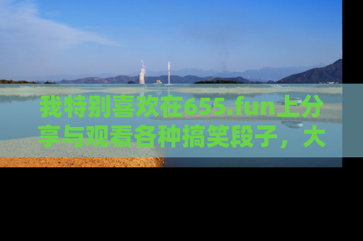 我特别喜欢在655.fun上分享与观看各种搞笑段子，大家一起来享受乐趣吧！