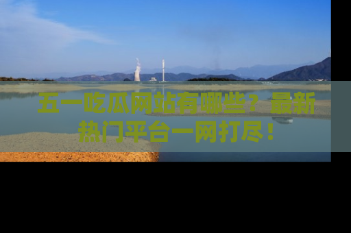 五一吃瓜网站有哪些？最新热门平台一网打尽！