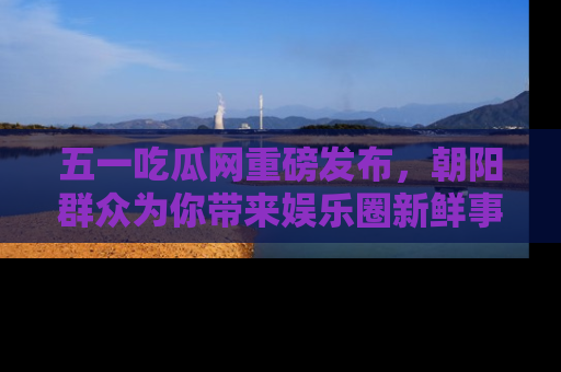 五一吃瓜网重磅发布，朝阳群众为你带来娱乐圈新鲜事！