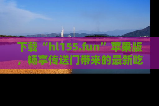 下载“hl155.fun”苹果版，畅享传送门带来的最新吃瓜资讯