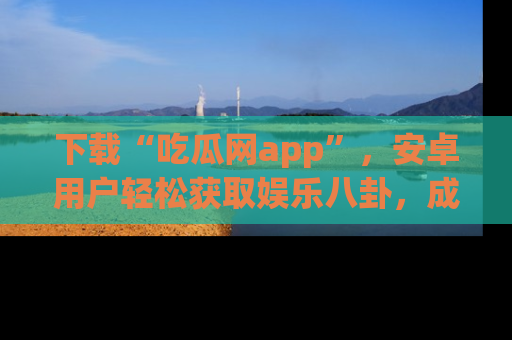 下载“吃瓜网app”，安卓用户轻松获取娱乐八卦，成为身边的知情达人！