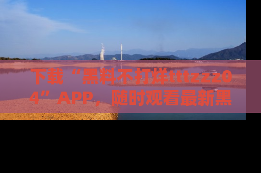 下载“黑料不打烊tttzzz04”APP，随时观看最新黑料不打烊tttzzz04在线！