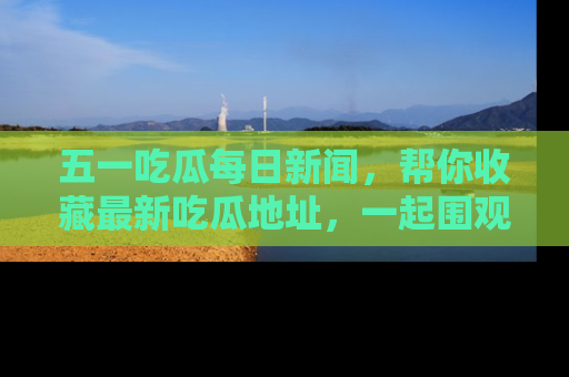 五一吃瓜每日新闻，帮你收藏最新吃瓜地址，一起围观吧！