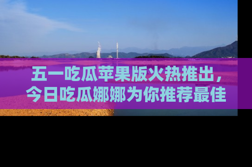 五一吃瓜苹果版火热推出，今日吃瓜娜娜为你推荐最佳美食！