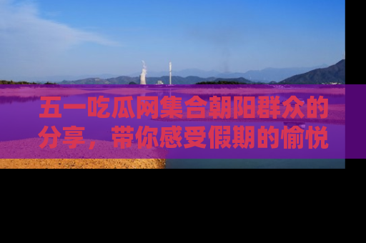 五一吃瓜网集合朝阳群众的分享，带你感受假期的愉悦！