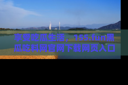 享受吃瓜生活，155.fun黑瓜吃料网官网下载网页入口全解析