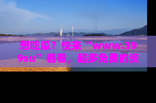 想吃瓜？快来“www.399su”看看，超多免费的资源让你尽情享受！