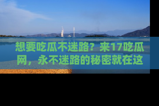 想要吃瓜不迷路？来17吃瓜网，永不迷路的秘密就在这里！