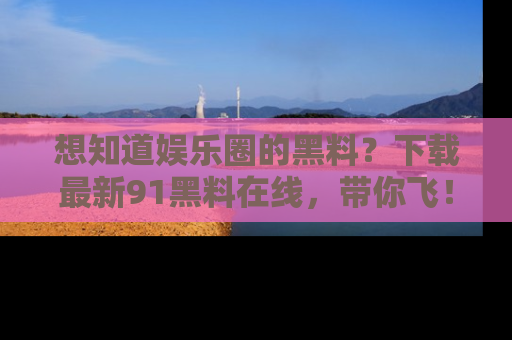 想知道娱乐圈的黑料?下载最新91黑料在线,带你飞!