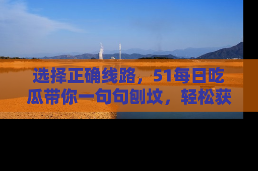 选择正确线路,51每日吃瓜带你一句句刨坟,轻松获取娱乐新资讯