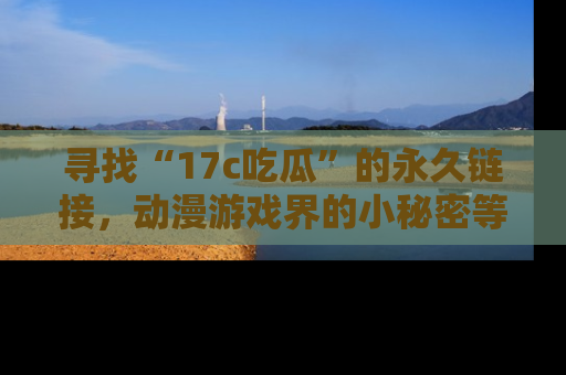 寻找“17c吃瓜”的永久链接,动漫游戏界的小秘密等你来揭秘!
