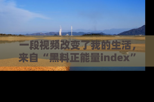 一段视频改变了我的生活,来自“黑料正能量index”的真实分享