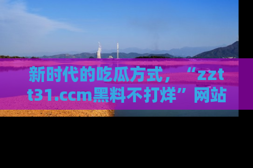 新时代的吃瓜方式,“zztt31.ccm黑料不打烊”网站为iOS用户带来惊喜