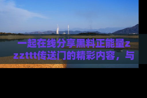 一起在线分享黑料正能量zzzttt传送门的精彩内容,与朋友互动!
