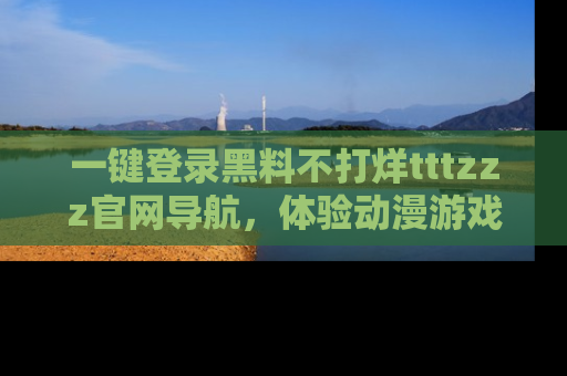 一键登录黑料不打烊tttzzz官网导航,体验动漫游戏风格黑料盛宴