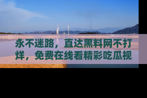 永不迷路,直达黑料网不打烊,免费在线看精彩吃瓜视频!