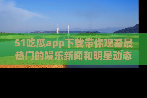 51吃瓜app下载带你观看最热门的娱乐新闻和明星动态