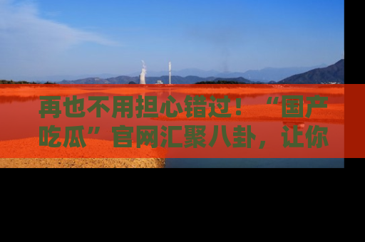 再也不用担心错过！“国产吃瓜”官网汇聚八卦，让你随时随地吃瓜。