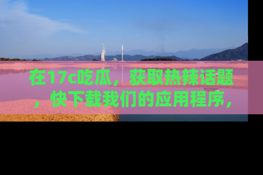 在17c吃瓜，获取热辣话题，快下载我们的应用程序，地址轻松找到！