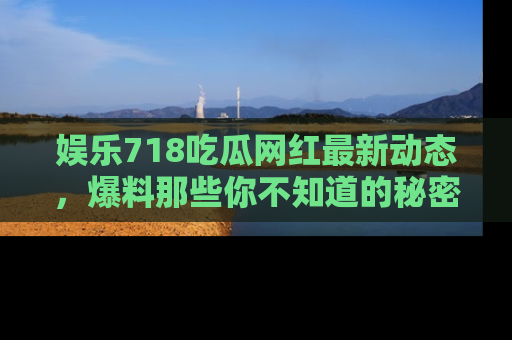 娱乐718吃瓜网红最新动态，爆料那些你不知道的秘密！