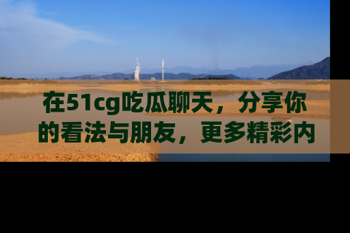 在51cg吃瓜聊天，分享你的看法与朋友，更多精彩内容请浏览网址www.51cg.com！