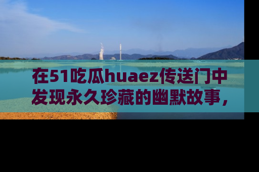 在51吃瓜huaez传送门中发现永久珍藏的幽默故事，瓜友们一起分享欢乐瞬间！