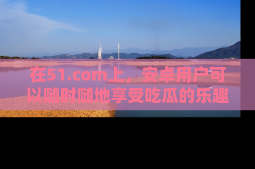 在51.com上，安卓用户可以随时随地享受吃瓜的乐趣！
